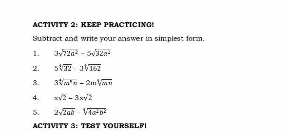 ACTIVITY 2: KEEP PRACTICING! 
Subtract and write your answer in simplest form. 
1. 3sqrt(72a^2)-5sqrt(32a^2)
2. 5sqrt[4](32)-3sqrt[4](162)
3. 3sqrt[4](m^5n)-2msqrt[4](mn)
4. xsqrt(2)-3xsqrt(2)
5. 2sqrt(2ab)-sqrt[4](4a^2b^2)
ACTIVITY 3: TEST YOURSELF!