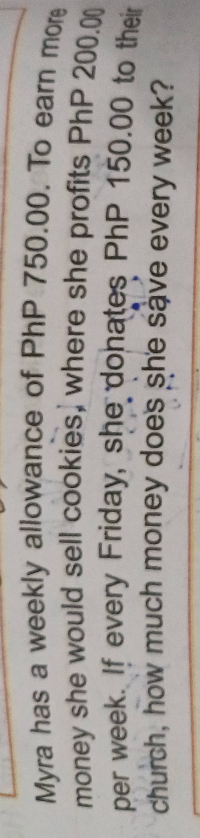 Myra has a weekly allowance of PhP 750.00. To earn more 
money she would sell cookies, where she profits PhP 200.0
per week. If every Friday, she donates PhP 150.00 to their 
church, how much money does she save every week?
