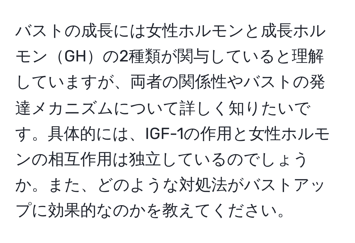 バストの成長には女性ホルモンと成長ホルモンGHの2種類が関与していると理解していますが、両者の関係性やバストの発達メカニズムについて詳しく知りたいです。具体的には、IGF-1の作用と女性ホルモンの相互作用は独立しているのでしょうか。また、どのような対処法がバストアップに効果的なのかを教えてください。