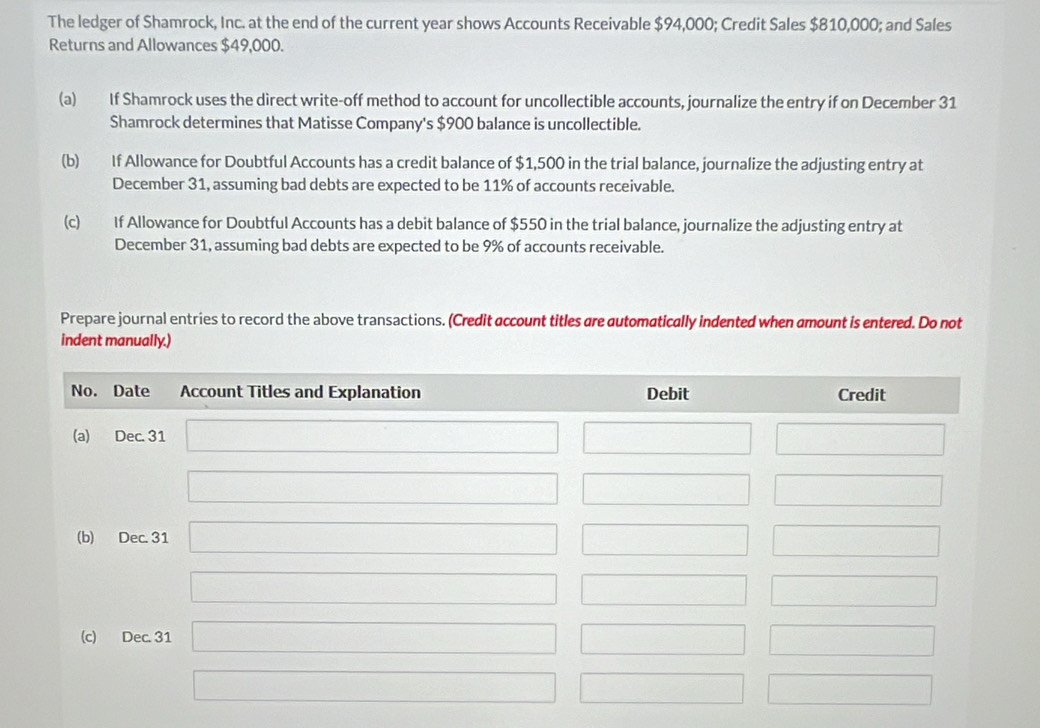 The ledger of Shamrock, Inc. at the end of the current year shows Accounts Receivable $94,000; Credit Sales $810,000; and Sales
Returns and Allowances $49,000.
(a) If Shamrock uses the direct write-off method to account for uncollectible accounts, journalize the entry if on December 31
Shamrock determines that Matisse Company's $900 balance is uncollectible.
(b) If Allowance for Doubtful Accounts has a credit balance of $1,500 in the trial balance, journalize the adjusting entry at
December 31, assuming bad debts are expected to be 11% of accounts receivable.
(c) If Allowance for Doubtful Accounts has a debit balance of $550 in the trial balance, journalize the adjusting entry at
December 31, assuming bad debts are expected to be 9% of accounts receivable.
Prepare journal entries to record the above transactions. (Credit account titles are automatically indented when amount is entered. Do not
indent manually.)