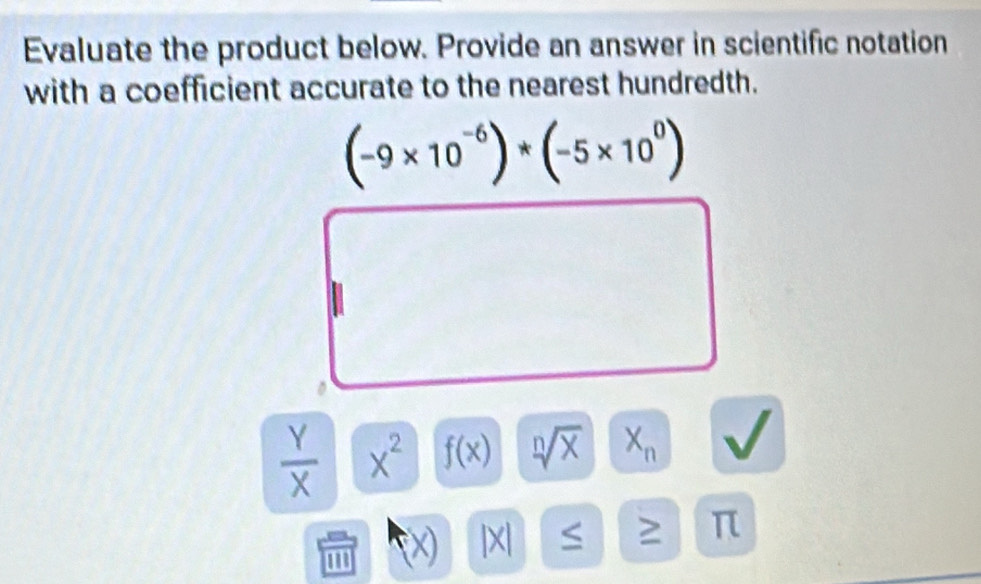 Evaluate the product below. Provide an answer in scientific notation 
with a coefficient accurate to the nearest hundredth.
(-9* 10^(-6))*(-5* 10^0)
 Y/X  x^2 f(x) sqrt[n](x) X_n
m
| x ≤
π