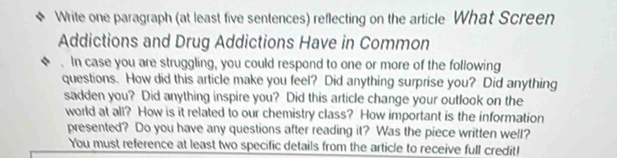 Write one paragraph (at least five sentences) reflecting on the article What Screen 
Addictions and Drug Addictions Have in Common 
. In case you are struggling, you could respond to one or more of the following 
questions. How did this article make you feel? Did anything surprise you? Did anything 
sadden you? Did anything inspire you? Did this article change your outlook on the 
world at all? How is it related to our chemistry class? How important is the information 
presented? Do you have any questions after reading it? Was the piece written well? 
You must reference at least two specific details from the article to receive full credit!