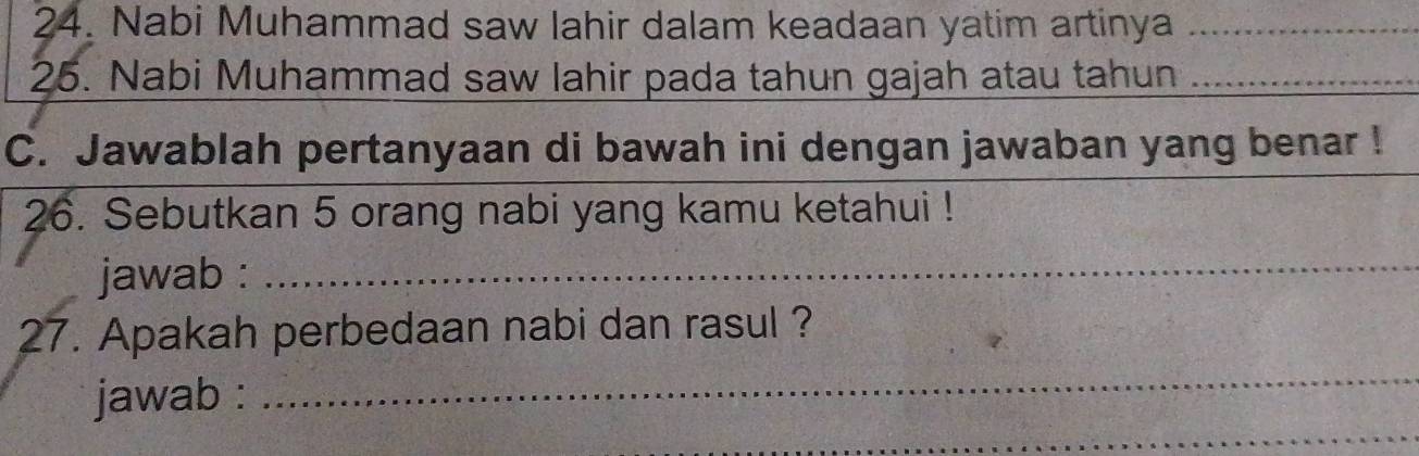 Nabi Muhammad saw lahir dalam keadaan yatim artinya_ 
25. Nabi Muhammad saw lahir pada tahun gajah atau tahun_ 
C. Jawablah pertanyaan di bawah ini dengan jawaban yang benar ! 
26. Sebutkan 5 orang nabi yang kamu ketahui ! 
jawab :_ 
_ 
27. Apakah perbedaan nabi dan rasul ? 
_ 
jawab :