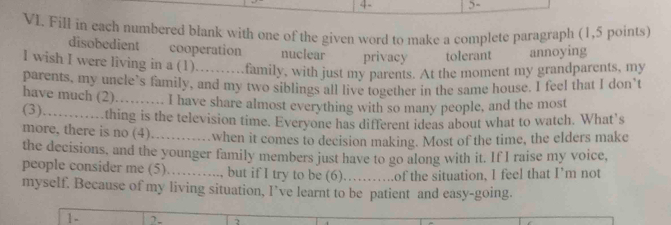 4 - 5-
VI. Fill in each numbered blank with one of the given word to make a complete paragraph (1,5 points)
disobedient cooperation nuclear privacy tolerant annoying
I wish I were living in a (1)…….family, with just my parents. At the moment my grandparents, my
parents, my uncle’s family, and my two siblings all live together in the same house. I feel that I don’t
have much (2)_ I have share almost everything with so many people, and the most
(3) thing is the television time. Everyone has different ideas about what to watch. What's
more, there is no (4)_ when it comes to decision making. Most of the time, the elders make
the decisions, and the younger family members just have to go along with it. If I raise my voice,
people consider me (5)……_ .., but if I try to be (6)._ of the situation, I feel that I’m not
myself. Because of my living situation, I’ve learnt to be patient and easy-going.
1- 2.