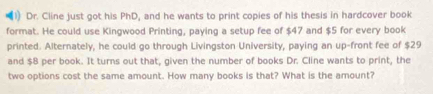 Dr. Cline just got his PhD, and he wants to print copies of his thesis in hardcover book 
format. He could use Kingwood Printing, paying a setup fee of $47 and $5 for every book 
printed. Alternately, he could go through Livingston University, paying an up-front fee of $29
and $8 per book. It turns out that, given the number of books Dr. Cline wants to print, the 
two options cost the same amount. How many books is that? What is the amount?