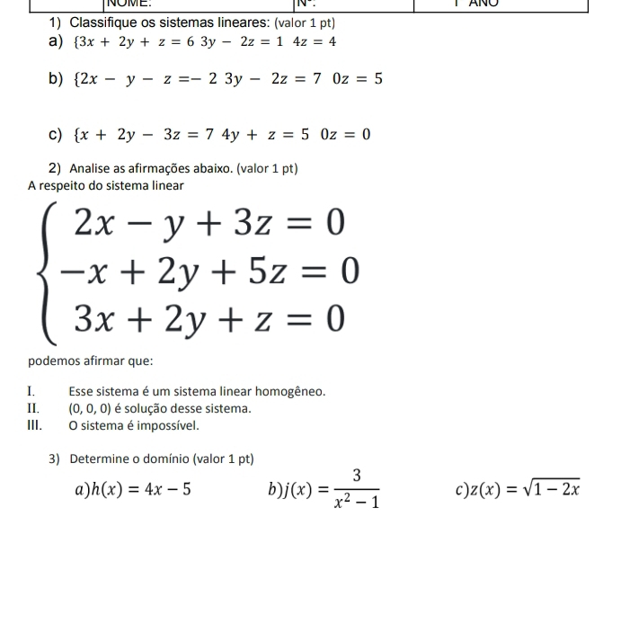 Classifique os sistemas lineares: (valor 1 pt)
a)  3x+2y+z=63y-2z=14z=4
b)  2x-y-z=-23y-2z=70z=5
c)  x+2y-3z=74y+z=50z=0
2) Analise as afirmações abaixo. (valor 1 pt)
A respeito do sistema linear
beginarrayl 2x-y+3z=0 -x+2y+5z=0 3x+2y+z=0endarray.
podemos afirmar que:
I. Esse sistema é um sistema linear homogêneo.
II. (0,0,0) é solução desse sistema.
III. O sistema é impossível.
3) Determine o domínio (valor 1 pt)
a) h(x)=4x-5 b) j(x)= 3/x^2-1  c) z(x)=sqrt(1-2x)