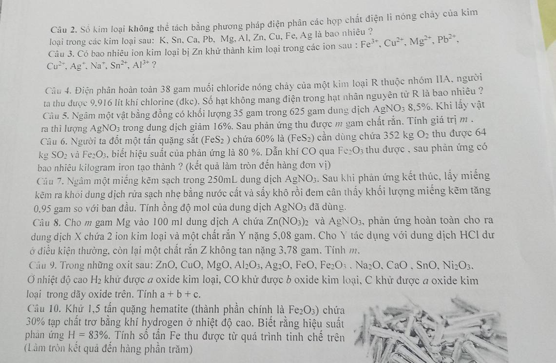 Số kim loại không thể tách bằng phương pháp điện phân các hợp chất điện li nóng chảy của kim
loại trong các kim loại sau: K, Sn, Ca, Pb, Mg, Al, Zn, Cu, Fe, Ag là bao nhiêu ?
Câu 3. Có bao nhiêu ion kim loại bị Zn khử thành kim loại trong các ion sau : Fe^(3+),Cu^(2+),Mg^(2+),Pb^(2+),
Cu^(2+),Ag^+,Na^+, Sn^(2+),Al^(3+) ?
Câu 4. Điện phân hoàn toàn 38 gam muối chloride nóng chảy của một kim loại R thuộc nhóm IIA, người
ta thu được 9.916 lít khí chlorine (đkc). Số hạt không mang điện trong hạt nhân nguyên tử R là bao nhiêu ?
Câu 5. Ngâm một vật bằng đồng có khối lượng 35 gam trong 625 gam dung dịch AgNO_38,5% 6. Khi lấy vật
ra thì lượng AgNO_3 trong dung dịch giảm 16%. Sau phản ứng thu được m gam chất rắn. Tính giá trị m .
Cu 6. Người ta đốt một tấn quặng sắt (FeS_2) chứa 60% là (FeS_2) cần dùng chứa 352 kg O_2 thu được 64
kg SO_2 và Fe_2O_3 s. biết hiệu suất của phản ứng là 80 %. Dẫn khí CO qua Fe_2O_3;  thu được , sau phản ứng có
bao nhiêu kilogram iron tạo thành ? (kết quả làm tròn đến hàng đơn vị)
Câu 7. Ngâm một miếng kẽm sạch trong 250mL dung dịch AgNO_3. Sau khi phản ứng kết thúc, lấy miếng
kẽm ra khỏi dung dịch rửa sạch nhẹ bằng nước cất và sấy khô rồi đem cân thấy khối lượng miếng kẽm tăng
0,95 gam so với ban đầu. Tính ồng độ mol của dung dịch AgNO_3 đã dùng.
Câu 8. Cho m gam Mg vào 100 ml dung dịch A chứa Zn(NO_3)_2 và AgNO_3 , phản ứng hoàn toàn cho ra
dung dịch X chứa 2 ion kim loại và một chất rắn Y nặng 5,08 gam. Cho Y tác dụng với dung dịch HCl dư
ở điều kiện thường, còn lại một chất rắn Z không tan nặng 3,78 gam. Tính m.
Cầu 9. Trong những oxit sau: 2 ZnO,CuO,MgO, Al_2O_3,Ag_2O,FeO,Fe_2O_3.Na_2O,CaO,SnO,Ni_2O_3.
Ở nhiệt độ cao H_2 khử được a oxide kim loại, CO khử được b oxide kim loại, C khử được a oxide kim
loại trong dãy oxide trên. Tính a+b+c.
Câu 10. Khử 1,5 tấn quặng hematite (thành phần chính là Fe_2O_3) chứa
30% tạp chất trơ bằng khí hydrogen ở nhiệt độ cao. Biết rằng hiệu suất
phàn ứng H=83%. Tính số tần Fe thu được từ quá trình tinh chế trên
(Làm tròn kết quả đến hàng phần trăm)