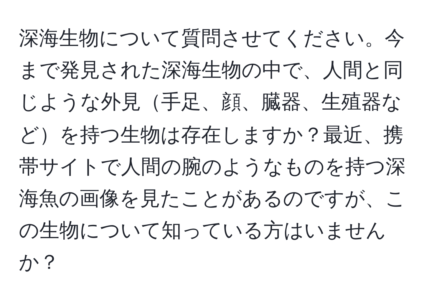 深海生物について質問させてください。今まで発見された深海生物の中で、人間と同じような外見手足、顔、臓器、生殖器などを持つ生物は存在しますか？最近、携帯サイトで人間の腕のようなものを持つ深海魚の画像を見たことがあるのですが、この生物について知っている方はいませんか？