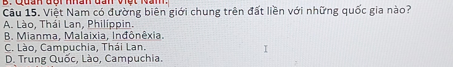 Quan đôi nhân đan Việt Nam.
Câu 15. Việt Nam có đường biên giới chung trên đất liền với những quốc gia nào?
A. Lào, Thái Lan, Philíppin.
B. Mianma, Malaixia, Inđônêxia.
C. Lào, Campuchia, Thái Lan.
D. Trung Quốc, Lào, Campuchia.