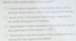 Which is the central idea in this ixcerpt?
French atties helped the Continental army, led my
George Washington, in their fight against the Sren
As an army commander, Waskington repored on
his battle strategies to Congress
Washington's battle strategies dusing the war iso is
the surrender of Comwallis in 1783.
Washington was the leader of the Continental anms
during the war againat the Betisn.