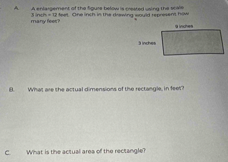 A enlargement of the figure below is created using the scale
3 inch =12 feet. One inch in the drawing would represent how 
many feet? 
B. What are the actual dimensions of the rectangle, in feet? 
C. What is the actual area of the rectangle?