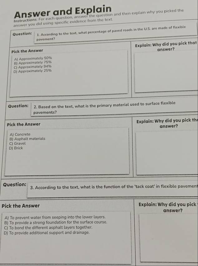 Answer and Explain
Instructions: For each question, answer the question and then explain why you picked the
answer you did using specific evidence from the text.
Question: 1. According to the text, what percentage of paved roads in the U.S. are made of flexible
pavement?
Pick the Answer Explain: Why did you pick that
answer?
A) Approximately 50%
B) Approximately 75%
C) Approximately 94%
D) Approximately 25%
Question: 2. Based on the text, what is the primary material used to surface flexible
pavements?
Pick the Answer Explain: Why did you pick the
answer?
A) Concrete
B) Asphalt materials
C) Gravel
D) Brick
Question: 3. According to the text, what is the function of the 'tack coat' in flexible pavement
Pick the Answer Explain: Why did you pick
answer?
A) To prevent water from seeping into the lower layers.
B) To provide a strong foundation for the surface course.
C) To bond the different asphalt layers together.
D) To provide additional support and drainage.