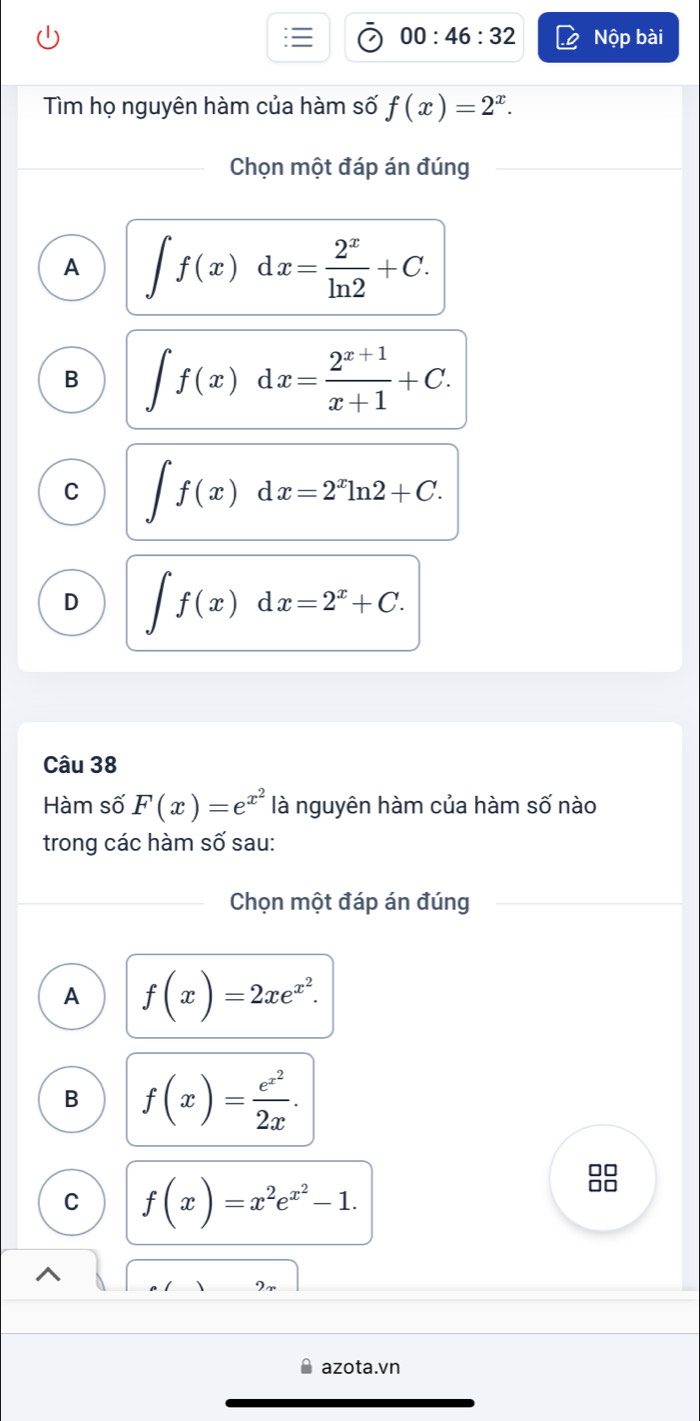 00:46:32 Nộp bài
Tìm họ nguyên hàm của hàm số f(x)=2^x. 
Chọn một đáp án đúng
A ∈t f(x)dx= 2^x/ln 2 +C.
B ∈t f(x)dx= (2^(x+1))/x+1 +C.
C ∈t f(x)dx=2^xln 2+C.
D ∈t f(x)dx=2^x+C. 
Câu 38
Hàm số F(x)=e^(x^2) là nguyên hàm của hàm số nào
trong các hàm số sau:
Chọn một đáp án đúng
A f(x)=2xe^(x^2).
B f(x)=frac e^(x^2)2x. 
□□
C f(x)=x^2e^(x^2)-1. 
azota.vn