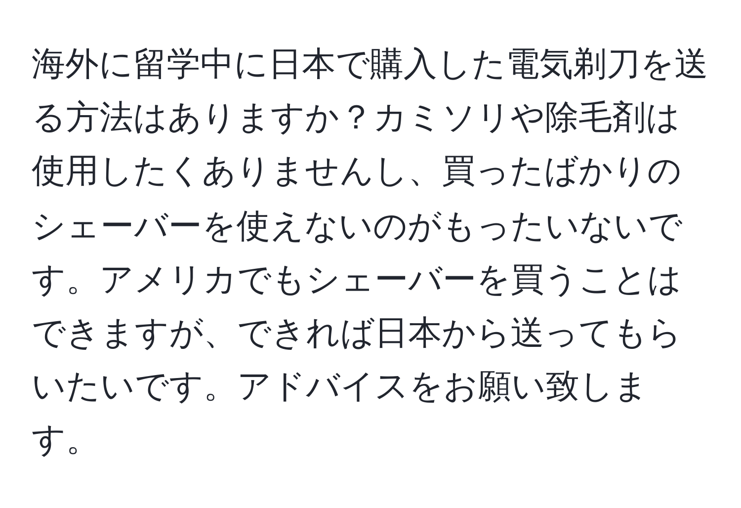 海外に留学中に日本で購入した電気剃刀を送る方法はありますか？カミソリや除毛剤は使用したくありませんし、買ったばかりのシェーバーを使えないのがもったいないです。アメリカでもシェーバーを買うことはできますが、できれば日本から送ってもらいたいです。アドバイスをお願い致します。
