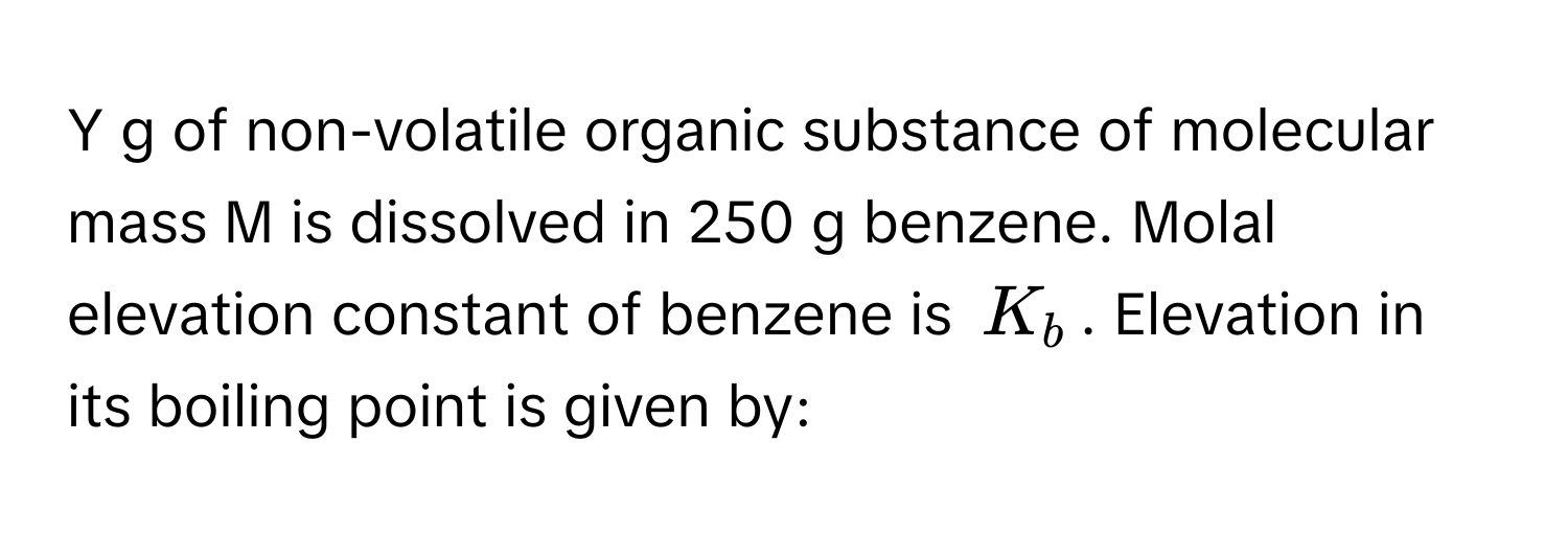 of non-volatile organic substance of molecular mass M is dissolved in 250 g benzene. Molal elevation constant of benzene is $K_b$. Elevation in its boiling point is given by: