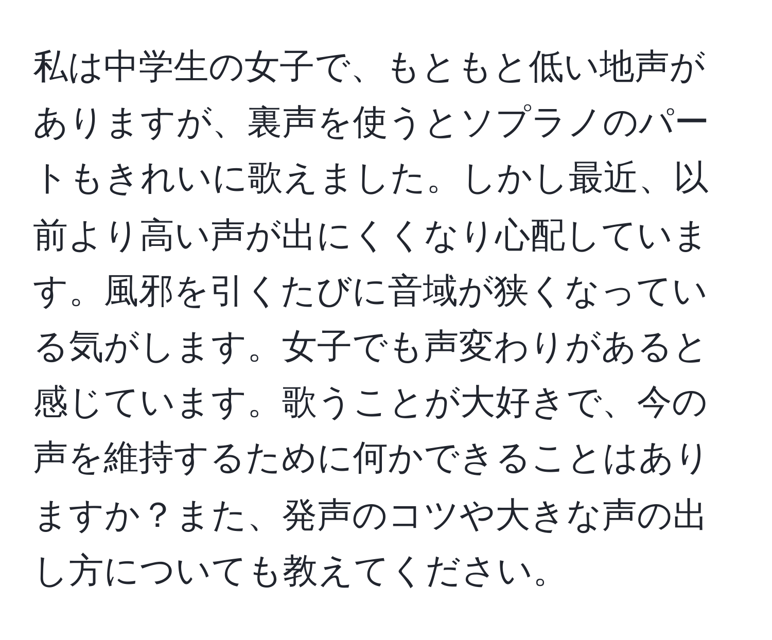 私は中学生の女子で、もともと低い地声がありますが、裏声を使うとソプラノのパートもきれいに歌えました。しかし最近、以前より高い声が出にくくなり心配しています。風邪を引くたびに音域が狭くなっている気がします。女子でも声変わりがあると感じています。歌うことが大好きで、今の声を維持するために何かできることはありますか？また、発声のコツや大きな声の出し方についても教えてください。