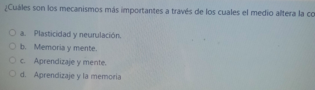 ¿Cuáles son los mecanismos más importantes a través de los cuales el medio altera la co
a. Plasticidad y neurulación.
b. Memoria y mente.
c. Aprendizaje y mente.
d. Aprendizaje y la memoria