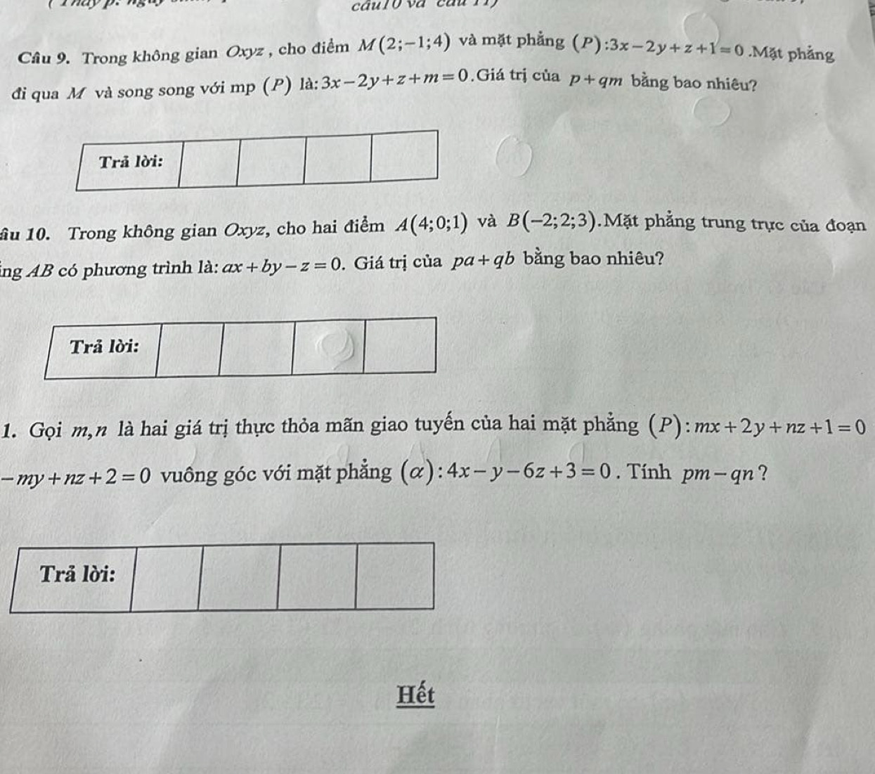 ( T ay p. câur0 và câu 11 
Cầâu 9. Trong không gian Oxyz , cho điểm M(2;-1;4) và mặt phẳng (P):3x-2y+z+1=0.Mặt phẳng 
đi qua M và song song với mp (P) là: 3x-2y+z+m=0.Giá trị của p+qm bằng bao nhiêu? 
ầu 10. Trong không gian Oxyz, cho hai điểm A(4;0;1) và B(-2;2;3).Mặt phẳng trung trực của đoạn 
ng AB có phương trình là: ax+by-z=0. Giá trị của pa+qb bằng bao nhiêu? 
1. Gọi m,n là hai giá trị thực thỏa mãn giao tuyến của hai mặt phẳng (P): mx+2y+nz+1=0
-my+nz+2=0 vuông góc với mặt phẳng (α): 4x-y-6z+3=0. Tính pm - qn ? 
Trả lời: 
Hết