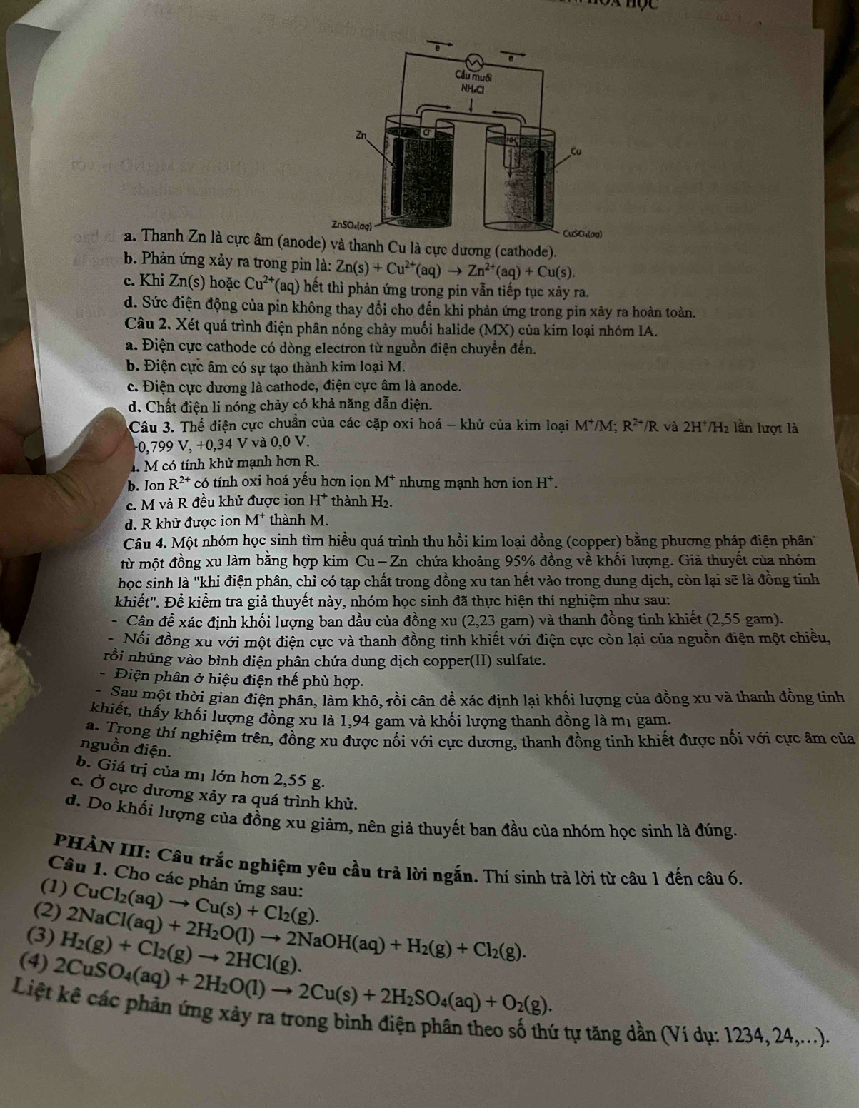 a. Thanh Zn là cực âm (anoe) và thanh Cu là cực dương (cathode).
b. Phản ứng xảy ra trong pin là: Zn(s)+Cu^(2+)(aq)to Zn^(2+)(aq)+Cu(s).
c. Khi Zn(s) hoặc Cu^(2+) (aq) hết thì phản ứng trong pin vẫn tiếp tục xảy ra.
d. Sức điện động của pin không thay đổi cho đến khi phản ứng trong pin xảy ra hoàn toàn.
Câu 2. Xét quá trình điện phân nóng chảy muối halide (MX) của kim loại nhóm IA.
a. Điện cực cathode có dòng electron từ nguồn điện chuyển đến.
b. Điện cực âm có sự tạo thành kim loại M.
c. Điện cực dương là cathode, điện cực âm là anode.
d. Chất điện li nóng chảy có khả năng dẫn điện.
Câu 3. Thế điện cực chuẩn của các cặp oxi hoá - khử của kim loại M^+/M; R^(2+)/R và 2H^+/H 2 lần lượt là
0, 799V,+0,34 V và 0.0 V.
4  M có tính khử mạnh hơn R.
b. Ion R^(2+) có tính oxi hoá yếu hơn ion M^+ nhưng mạnh hơn ion H^+.
c. M và R đều khử được ion H^+ thành H₂.
d. R khử được ion M^+ thành M.
Câu 4. Một nhóm học sinh tìm hiều quá trình thu hồi kim loại đồng (copper) bằng phương pháp điện phân
từ một đồng xu làm bằng hợp kim Cu — Zn chứa khoảng 95% đồng về khối lượng. Giả thuyết của nhóm
học sinh là "khi điện phân, chỉ có tạp chất trong đồng xu tan hết vào trong dung dịch, còn lại sẽ là đồng tinh
khiết". Để kiểm tra giả thuyết này, nhóm học sinh đã thực hiện thí nghiệm như sau:
- Cân đề xác định khối lượng ban đầu của đồng xu (2,23 gam) và thanh đồng tinh khiết (2,55 gam).
Nối đồng xu với một điện cực và thanh đồng tinh khiết với điện cực còn lại của nguồn điện một chiều,
rồi nhúng vào bình điện phân chứa dung dịch copper(II) sulfate.
- Điện phân ở hiệu điện thế phù hợp.
- Sau một thời gian điện phân, làm khô, rồi cân để xác định lại khối lượng của đồng xu và thanh đồng tinh
khiết, thấy khối lượng đồng xu là 1,94 gam và khối lượng thanh đồng là mị gam.
a. Trong thí nghiệm trên, đồng xu được nối với cực dương, thanh đồng tinh khiết được nối với cực âm của
nguồn điện.
b. Giá trị của mị lớn hơn 2,55 g.
c. Ở cực dương xảy ra quá trình khử.
d. Do khối lượng của đồng xu giảm, nên giả thuyết ban đầu của nhóm học sinh là đúng.
PHẢN III: Câu trắc nghiệm yêu cầu trả lời ngắn. Thí sinh trả lời từ câu 1 đến câu 6,
Câu 1. Cho các phản ứng sau:
(1) CuCl_2(aq)to Cu(s)+Cl_2(g).
(2) 2NaCl(aq)+2H_2O(l)to 2NaOH(aq)+H_2(g)+Cl_2(g).
(3) H_2(g)+Cl_2(g)to 2HCl(g).
(4) 2CuSO_4(aq)+2H_2O(l)to 2Cu(s)+2H_2SO_4(aq)+O_2(g).
Liệt kê các phản ứng xảy ra trong bình điện phân theo số thứ tự tăng dần (Ví dụ: 1234, 24,...).