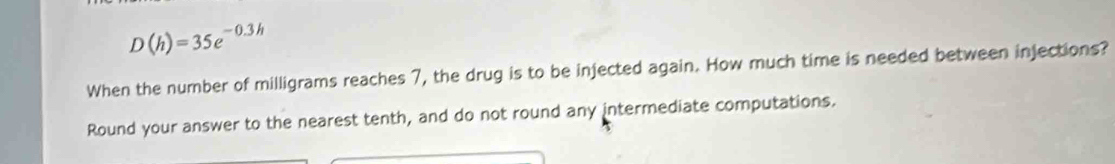 D(h)=35e^(-0.3h)
When the number of milligrams reaches 7, the drug is to be injected again. How much time is needed between injections? 
Round your answer to the nearest tenth, and do not round any intermediate computations.