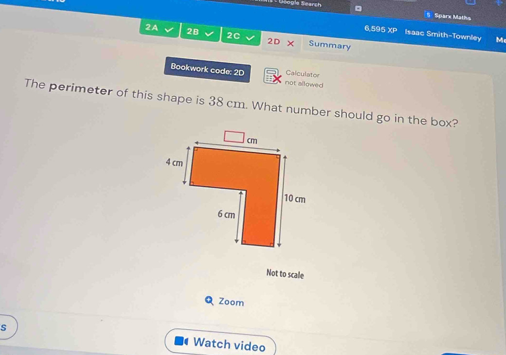 Google Search 
Sparx Maths 
6,595 XP Isaac Smith-Townley M 
2A 2B 2C 2D Summary 
Bookwork code: 2D Calculator 
not allowed 
The perimeter of this shape is 38 cm. What number should go in the box? 
Not to scale 
Zoom 
s Watch video