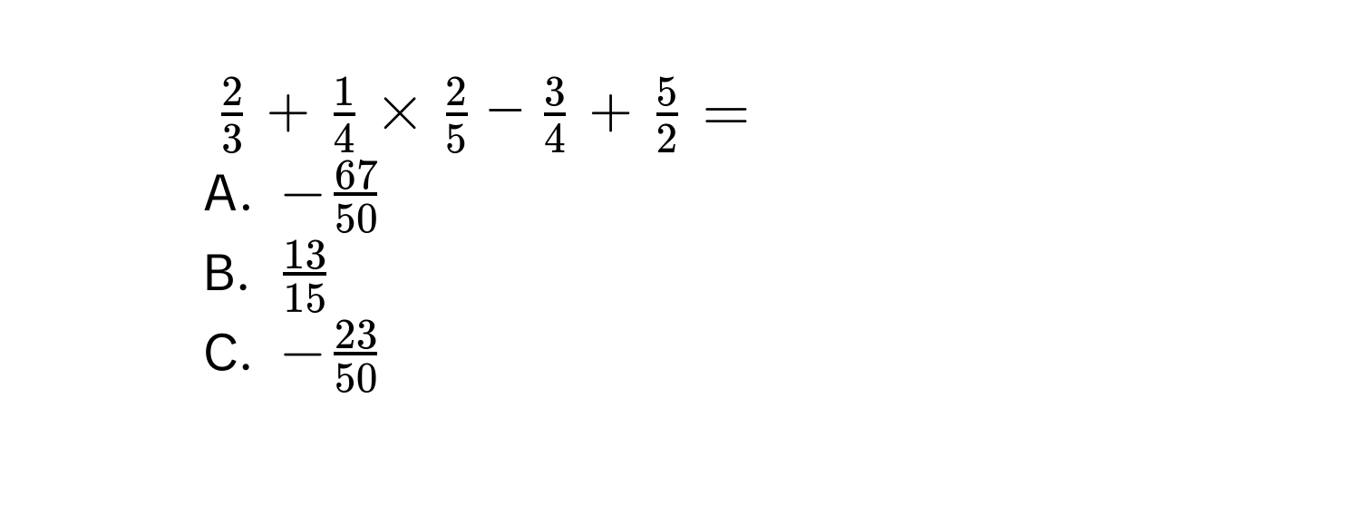 $ 2/3  +  1/4  *  2/5  -  3/4  +  5/2  = $
A. $- 67/50 $
B. $ 13/15 $
C. $- 23/50 $