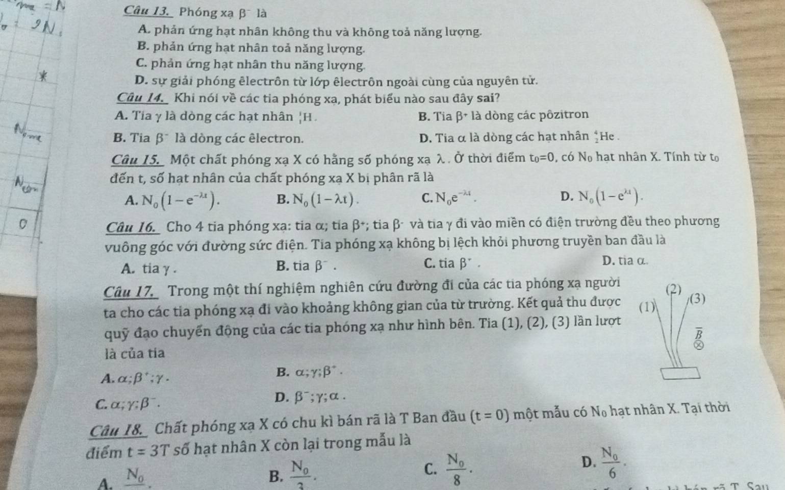 Phóng xạ β là
A. phản ứng hạt nhân không thu và không toả năng lượng.
B. phản ứng hạt nhân toả năng lượng.
C. phản ứng hạt nhân thu năng lượng.
D. sự giải phóng êlectrôn từ lớp êlectrôn ngoài cùng của nguyên tử.
Câu 14. Khi nói về các tia phóng xạ, phát biểu nào sau đây sai?
A. Tia γ là dòng các hạt nhân |H B. Tia beta +1 à dòng các pôzitron
B. Tia β¯ là dòng các êlectron. D. Tia α là dòng các hạt nhân beginarrayr 4 2endarray He .
Câu 15. Một chất phóng xạ X có hằng số phóng xạ λ . Ở thời điểm t_0=0 , có N_o hạt nhân X. Tính từ t
đến t, số hạt nhân của chất phóng xạ X bị phân rã là
A. N_0(1-e^(-lambda t)). N_0(1-lambda t). C. N_0e^(-lambda t). D. N_0(1-e^(lambda t)).
B.
Câu 16. Cho 4 tia phóng xạ: tia α; tia β*; tia β- và tia γ đi vào miền có điện trường đều theo phương
vuông góc với đường sức điện. Tia phóng xạ không bị lệch khỏi phương truyền ban đầu là
A. tia γ . B. tia beta^-. C. tia beta^r.
D. tia α.
Câu 17 Trong một thí nghiệm nghiên cứu đường đi của các tia phóng xạ người
ta cho các tia phóng xạ đi vào khoảng không gian của từ trường. Kết quả thu được 
quỹ đạo chuyển động của các tia phóng xạ như hình bên. Tia (1), (2), (3) lần lượt
là của tia
A. alpha ;beta^+;gamma .
B. alpha ;gamma ;beta^+.
C. alpha ;gamma ;beta^-.
D. beta^-;gamma ;alpha .
Câu 18. Chất phóng xạ X có chu kì bán rã là T Ban đầu (t=0) một mẫu có N_0 hạt nhân X. Tại thời
điểm. t=3T số hạt nhân X còn lại trong mẫu là
D. frac N_06.
A. _ N_0.
B. frac N_03.
C. frac N_08.