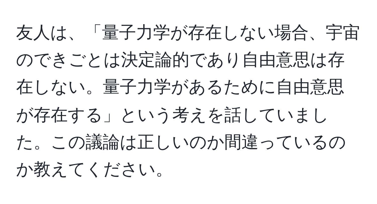 友人は、「量子力学が存在しない場合、宇宙のできごとは決定論的であり自由意思は存在しない。量子力学があるために自由意思が存在する」という考えを話していました。この議論は正しいのか間違っているのか教えてください。