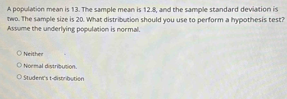 A population mean is 13. The sample mean is 12.8, and the sample standard deviation is
two. The sample size is 20. What distribution should you use to perform a hypothesis test?
Assume the underlying population is normal.
Neither
Normal distribution.
Student's t-distribution