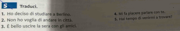 Traduci. 
1. Ho deciso di studiare a Berlino. 4. Mi fa piacere parlare con te. 
2. Non ho voglia di andare in città. 
5. Hai tempo di venirmi a trovare? 
3. È bello uscire la sera con gli amici.