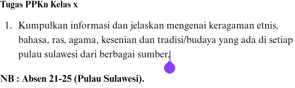 Tugas PPKn Kelas x 
1. Kumpulkan informasi dan jelaskan mengenai keragaman etnis, 
bahasa, ras, agama, kesenian dan tradisi/budaya yang ada di setiap 
pulau sulawesi dari berbagai sumber.| 
NB : Ab sen 21 - 25 (Pulau Sulawesi).