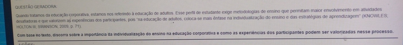 QUESTÃO GERADORA 
Quando tratamos da educação corporativa, estamos nos referindo à educação de adultos. Esse perfil de estudante exige metodologias de ensino que permitam maior envolvimento em atividades 
desafiadoras e que valorizem as experiências dos participantes, pois "na educação de adultos, coloca-se mais ênfase na individualização do ensino e das estratégias de aprendizagem" (KNOWLES; 
HOLTON III; SWANSON, 2009, p. 71) 
Com base no texto, discorra sobre a importância da individualização do ensino na educação corporativa e como as experiências dos participantes podem ser valorizadas nesse processo.