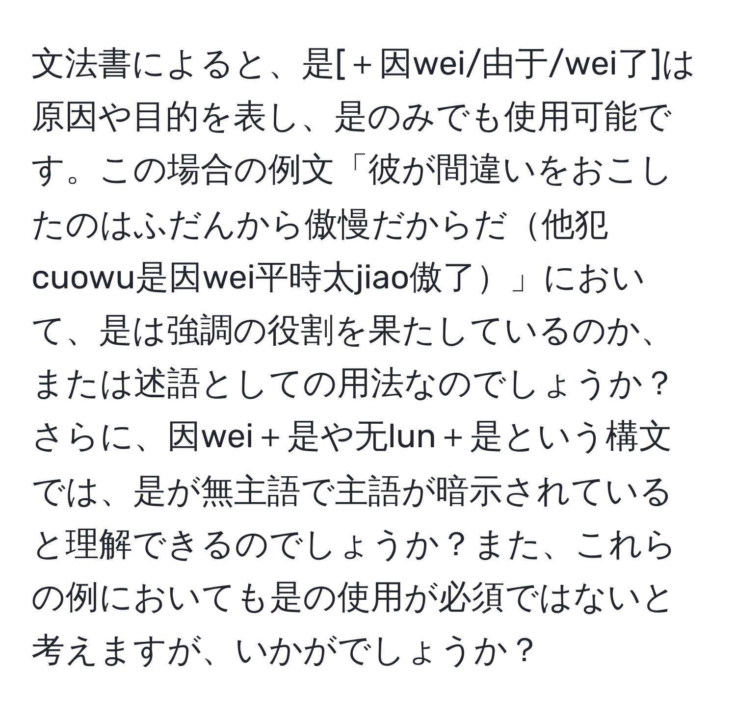 文法書によると、是[＋因wei/由于/wei了]は原因や目的を表し、是のみでも使用可能です。この場合の例文「彼が間違いをおこしたのはふだんから傲慢だからだ他犯cuowu是因wei平時太jiao傲了」において、是は強調の役割を果たしているのか、または述語としての用法なのでしょうか？さらに、因wei＋是や无lun＋是という構文では、是が無主語で主語が暗示されていると理解できるのでしょうか？また、これらの例においても是の使用が必須ではないと考えますが、いかがでしょうか？