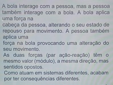 A bola interage com a pessoa, mas a pessoa
também interage com a bola. A bola aplica
uma força na
cabeça da pessoa, alterando o seu estado de
repouso para movimento. A pessoa também
aplica uma
força na bola provocando uma alteração do
seu movimento.
As duas forças (par ação-reação) têm o
mesmo valor (módulo), a mesma direção, mas
sentidos opostos.
Como atuam em sistemas diferentes, acabam
por ter consequências diferentes.