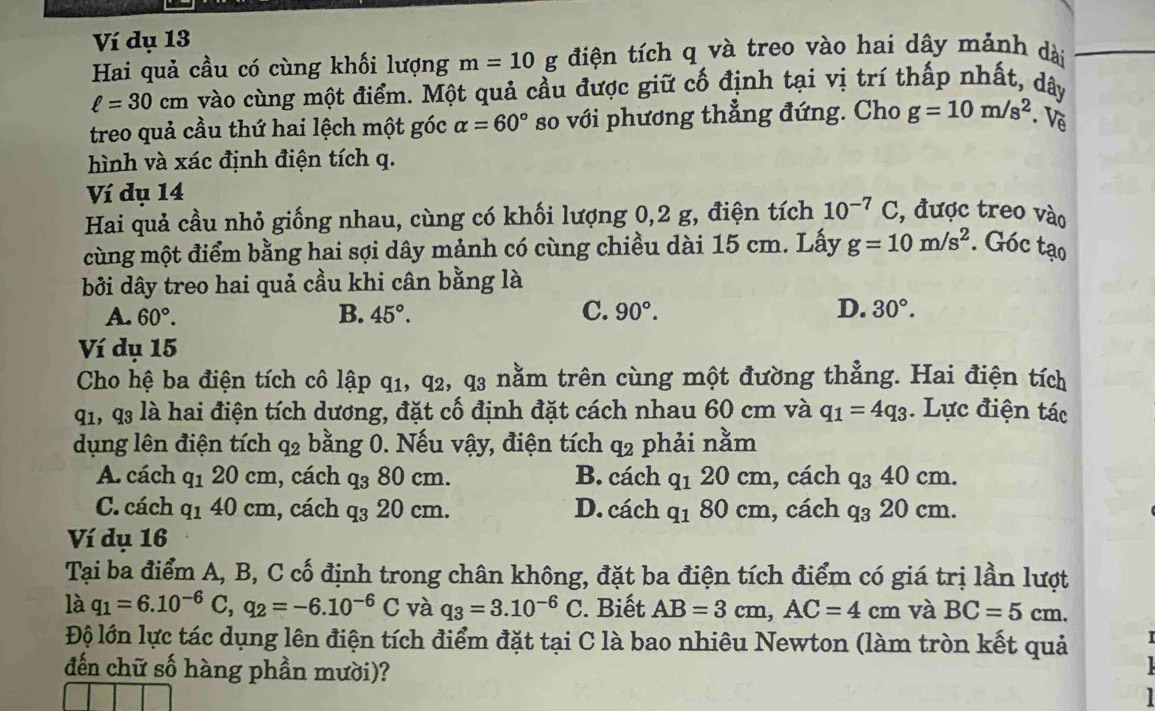 Ví dụ 13
Hai quả cầu có cùng khối lượng m=10g điện tích q và treo vào hai dây mảnh dài
ell =30cm vào cùng một điểm. Một quả cầu được giữ cố định tại vị trí thấp nhất, dây
treo quả cầu thứ hai lệch một góc alpha =60° so với phương thẳng đứng. Cho g=10m/s^2. Về
hình và xác định điện tích q.
Ví dụ 14
Hai quả cầu nhỏ giống nhau, cùng có khối lượng 0,2 g, điện tích 10^(-7)C , được treo vào
cùng một điểm bằng hai sợi dây mảnh có cùng chiều dài 15 cm. Lấy g=10m/s^2. Góc tạo
bởi dây treo hai quả cầu khi cân bằng là
A. 60°. B. 45°. C. 90°. D. 30°.
Ví dụ 15
Cho hệ ba điện tích cô lập q1, q2, q3 nằm trên cùng một đường thẳng. Hai điện tích
q1, q3 là hai điện tích dương, đặt cố định đặt cách nhau 60 cm và q_1=4q_3. Lực điện tác
dụng lên điện tích q_2 bằng 0. Nếu vậy, điện tích q_2 phải nam
A. cách q_120cm , cách q_380cm. B. ca ch q_120cm , cách q_340cm.
C. cách q_1 40cm , cách q_320cm. D. cac1 1 q_180cm , cách q_320cm.
Ví dụ 16
Tại ba điểm A, B, C cố định trong chân không, đặt ba điện tích điểm có giá trị lần lượt
là q_1=6.10^(-6)C,q_2=-6.10^(-6)C và q_3=3.10^(-6)C. Biết AB=3cm,AC=4cm và BC=5cm.
Độ lớn lực tác dụng lên điện tích điểm đặt tại C là bao nhiêu Newton (làm tròn kết quả
đến chữ số hàng phần mười)?