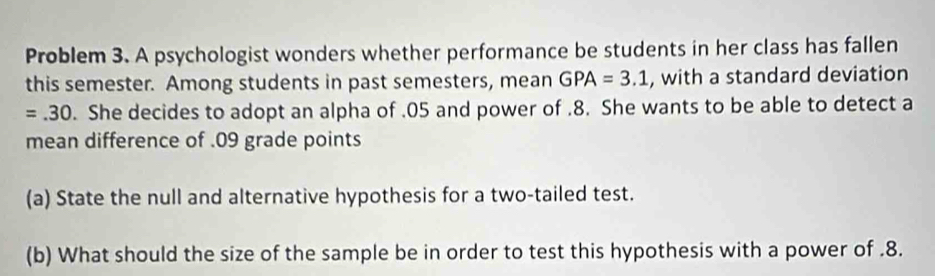 Problem 3. A psychologist wonders whether performance be students in her class has fallen 
this semester. Among students in past semesters, mean GPA=3.1 , with a standard deviation
=.30. She decides to adopt an alpha of . 05 and power of . 8. She wants to be able to detect a 
mean difference of . 09 grade points 
(a) State the null and alternative hypothesis for a two-tailed test. 
(b) What should the size of the sample be in order to test this hypothesis with a power of . 8.