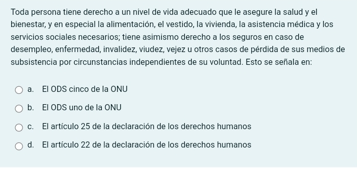 Toda persona tiene derecho a un nivel de vida adecuado que le asegure la salud y el
bienestar, y en especial la alimentación, el vestido, la vivienda, la asistencia médica y los
servicios sociales necesarios; tiene asimismo derecho a los seguros en caso de
desempleo, enfermedad, invalidez, viudez, vejez u otros casos de pérdida de sus medios de
subsistencia por circunstancias independientes de su voluntad. Esto se señala en:
a. El ODS cinco de la ONU
b. El ODS uno de la ONU
c. El artículo 25 de la declaración de los derechos humanos
d. El artículo 22 de la declaración de los derechos humanos