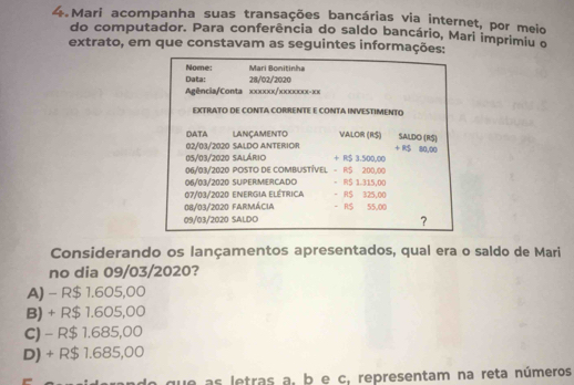 Mari acompanha suas transações bancárias via internet, por meio
do computador. Para conferência do saldo bancário, Mari imprimiu o
extrato, em que constavam as seguintes informações:
Nome: Mari Bonitinha
Data: 28/02/2020
Agência/Conta xxxxxx/xxxxxxx- xx
EXTRATO DE CONTA CORRENTE E CONTA INVESTIMENTO
DATA LAnçamento VALOR (R$) SALDO (R$) + RS 80,00
02/03/2020 SALDO ANTERIOR
05/03/2020 Salário + R$ 3.500,00
06/93/2020 POSTO DE COMBUSTÍVEL - R$ 200,00
06/03/2020 SUPERMERCADO = RS 1.315,00
07/03/2020 energia elétrica - R$ 325,00
08/03/2020 farmácia - RS 55,00
09/03/2020 SALDO
?
Considerando os lançamentos apresentados, qual era o saldo de Mari
no dia 09/03/2020?
A) - R$ 1.605,00
B) + R$ 1.605,00
C) - R$ 1.685,00
D) + R$ 1.685,00
que as letras a, b e c, representam na reta números