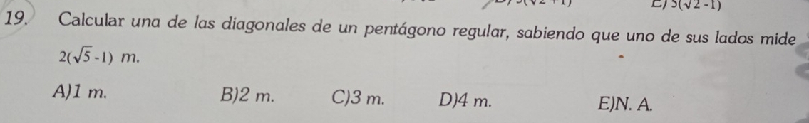 5(sqrt(2)-1)
19. Calcular una de las diagonales de un pentágono regular, sabiendo que uno de sus lados mide
2(sqrt(5)-1)m.
A) 1 m. B) 2 m. C) 3 m. D) 4 m.
E) N. A.