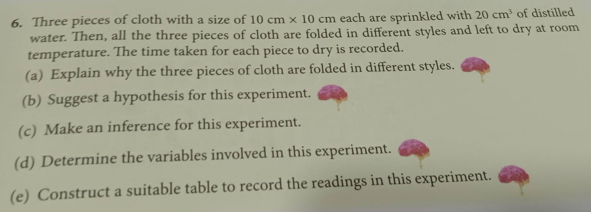 Three pieces of cloth with a size of 10cm* 10cm each are sprinkled with 20cm^3 of distilled 
water. Then, all the three pieces of cloth are folded in different styles and left to dry at room 
temperature. The time taken for each piece to dry is recorded. 
(a) Explain why the three pieces of cloth are folded in different styles. 
(b) Suggest a hypothesis for this experiment. 
(c) Make an inference for this experiment. 
(d) Determine the variables involved in this experiment. 
(e) Construct a suitable table to record the readings in this experiment.