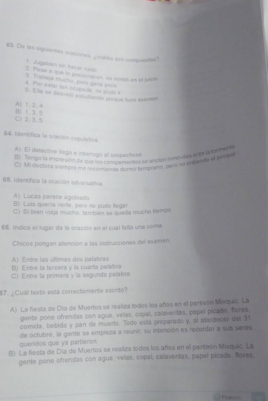 De las siguientes oraciones, ¿cuales son compuestas?
1. Jugaban sin hacer ruído
2. Pese a que lo presionaron, no mintio en el juicio
3. Trabaja mucho, pero gana poco
4. Por estar tan ocupada, no pudo ir
5. Ella se desveló estudiando porque tuvo examen
A) 1, 2. 4
B) 1, 3, 5
C) 2, 3,5
64. Identifica la oración copulativa.
A) El detective llegó e interrogó al sospechoso
B) Tengo la impresión de que los campamentos se ancían inmóviles ante la tormenta
C) Mi doctora siempre me recomienda dormir temprano, pero no entiendo el porque
65. Identifica la oración adversativa.
A) Lucas parece agobiado
B) Luis queria verte, pero no pudo llegar
C) Si bien viaja mucho, también se queda mucho tiempo
66. Indica el lugar de la oración en el cual falta una coma.
Chicos pongan atención a las instrucciones del examen.
A) Entre las últimas dos palabras
B) Entre la tercera y la cuarta palabra
C) Entre la primera y la segunda palabra
67. ¿Cuál texto está correctamente escrito?
A) La fiesta de Día de Muertos se realiza todos los años en el panteón Mixquic. La
gente pone ofrendas con agua, velas, copal, calaveritas, papel picado, flores,
comida, bebida y pan de muerto. Todo está preparado y, al atardecer del 31
de octubre, la gente se empieza a reunir; su intención es recordar a sus seres
queridos que ya partieron.
B) La fiesta de Día de Muertos se realiza todos los años en el panteón Mixquic, La
gente pone ofrendas con agua, velas, copal, calaveritas, papel picado, flores,
Tearse