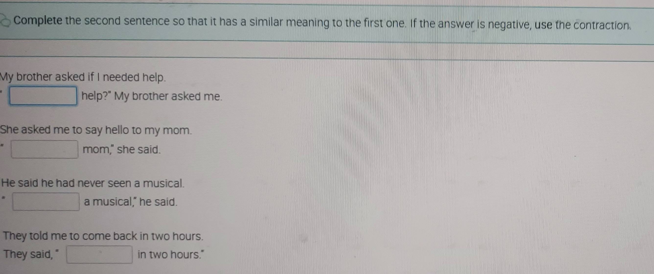 Complete the second sentence so that it has a similar meaning to the first one. If the answer is negative, use the contraction. 
My brother asked if I needed help. 
help?" My brother asked me. 
She asked me to say hello to my mom. 
mom," she said. 
He said he had never seen a musical. 
a musical," he said. 
They told me to come back in two hours. 
They said, " in two hours."