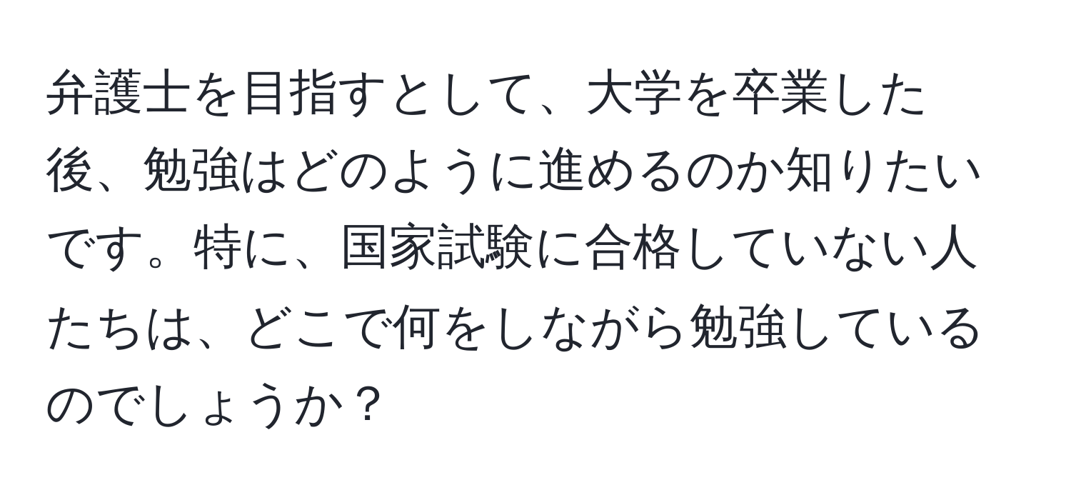 弁護士を目指すとして、大学を卒業した後、勉強はどのように進めるのか知りたいです。特に、国家試験に合格していない人たちは、どこで何をしながら勉強しているのでしょうか？