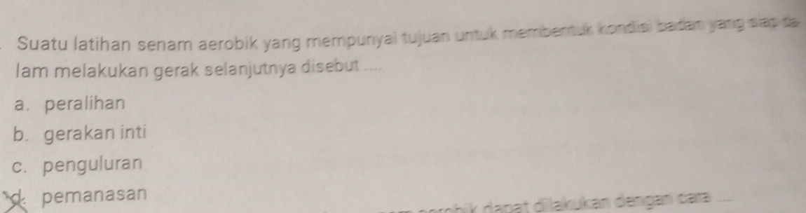 Suatu latihan senam aerobik yang mempunyai tujuan untuk membentuk kondisi badan yang slap ta
lam melakukan gerak selanjutnya disebut ....
a. peralihan
b. gerakan inti
c. penguluran
pemanasan
ahik dapat dilakukan đengan cara ....