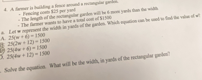 A farmer is building a fence around a rectangular garden.
- Fencing costs $25 per yard
- The length of the rectangular garden will be 6 more yards than the width
- The farmer wants to have a total cost of $1500
a. Let w represent the width in yards of the garden. Which equation can be used to find the value of w?
25(w+6)=1500
A. 25(2w+12)=1500
B. 25(4w+6)=1500
D. 25(4w+12)=1500
Solve the equation. What will be the width, in yards of the rectangular garden?