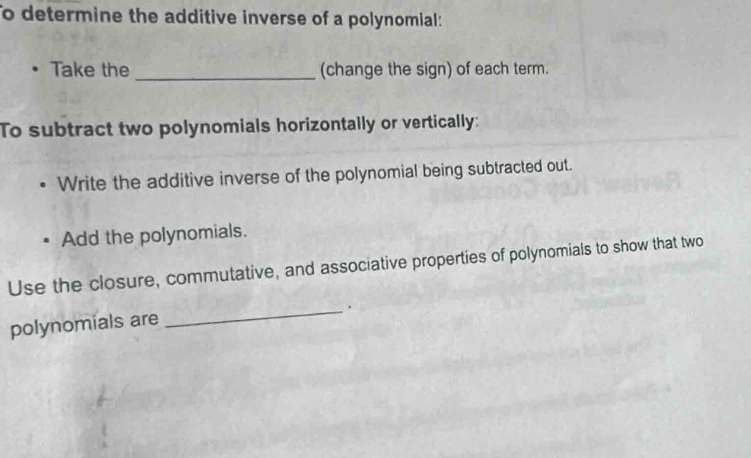 To determine the additive inverse of a polynomial: 
Take the _(change the sign) of each term. 
To subtract two polynomials horizontally or vertically: 
Write the additive inverse of the polynomial being subtracted out. 
Add the polynomials. 
Use the closure, commutative, and associative properties of polynomials to show that two 
_. 
polynomials are