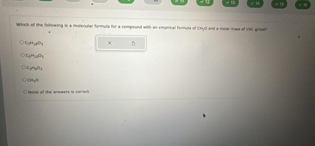 12 13 14 15 18
Which of the following is a molecular formula for a compound with an empirical formula of CH_2O and a molar mass of 150. g/mol?
C_7H_18O_3
×
C_5H_10O_5
C_3H_6O_3
CH_2O
None of the answers is correct.