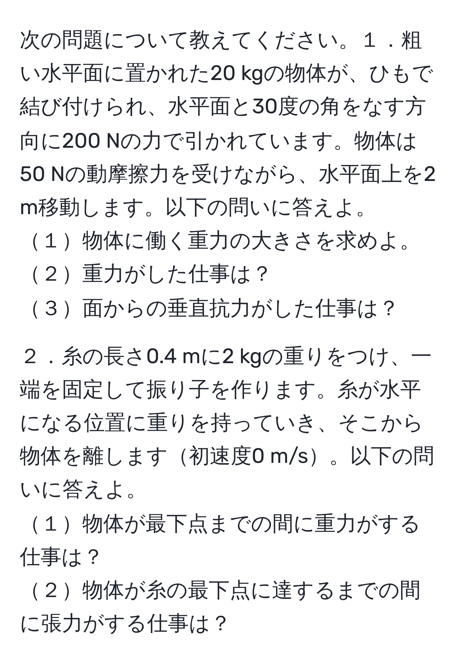 次の問題について教えてください。１．粗い水平面に置かれた20 kgの物体が、ひもで結び付けられ、水平面と30度の角をなす方向に200 Nの力で引かれています。物体は50 Nの動摩擦力を受けながら、水平面上を2 m移動します。以下の問いに答えよ。
１物体に働く重力の大きさを求めよ。 
２重力がした仕事は？ 
３面からの垂直抗力がした仕事は？

２．糸の長さ0.4 mに2 kgの重りをつけ、一端を固定して振り子を作ります。糸が水平になる位置に重りを持っていき、そこから物体を離します初速度0 m/s。以下の問いに答えよ。
１物体が最下点までの間に重力がする仕事は？ 
２物体が糸の最下点に達するまでの間に張力がする仕事は？