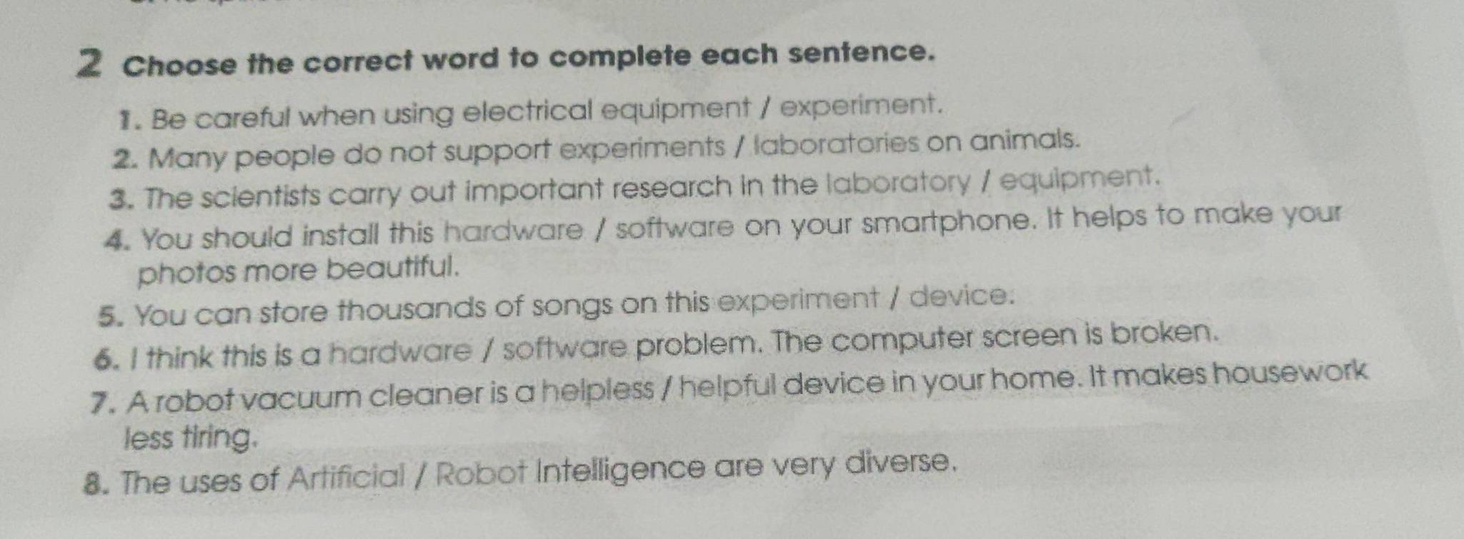 Choose the correct word to complete each sentence. 
1. Be careful when using electrical equipment / experiment. 
2. Many people do not support experiments / laboratories on animals. 
3. The scientists carry out important research in the laboratory / equipment. 
4. You should install this hardware / software on your smartphone. It helps to make your 
photos more beautiful. 
5. You can store thousands of songs on this experiment / device. 
6. I think this is a hardware / software problem. The computer screen is broken. 
7. A robot vacuum cleaner is a helpless / helpful device in your home. It makes housework 
less tiring. 
8. The uses of Artificial / Robot Intelligence are very diverse.