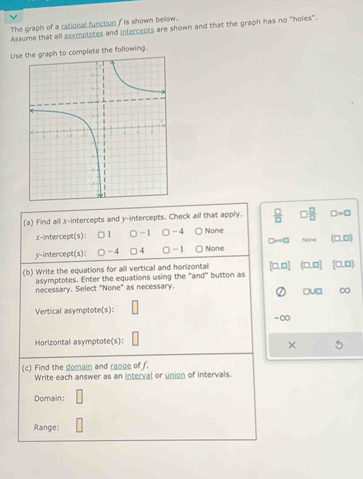 The graph of a rational function fis shown below.
Assume that all asymptotes and intercepts are shown and that the graph has no "holes".
Use the graph to complete the following.
(a) Find all x-intercepts and y-intercepts. Check a// that apply.  □ /□   □  □ /□   □ =□
x-intercept(s):  □ - 1 □ -4 None
□ and□ None (□ ,□ )
y-intercept(s): -4 4 0 - 1 None
(b) Write the equations for all vertical and horizontal
[□ ,□ ] (□ ,□ ] [□ ,□ )
asymptotes. Enter the equations using the "and" button as
necessary. Select "None" as necessary.
□ U□ ∞
Vertical asymptote(s):
-∞
Horizontal asymptote(s):
(c) Find the domain and range of f.
Write each answer as an interval or union of intervals.
Domain:
Range: